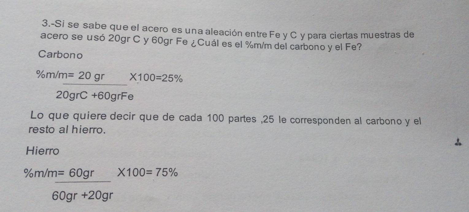 3.-Si se sabe que el acero es una aleación entre Fe y C y para ciertas muestras de 
acero se usó 20gr C y 60gr Fe ¿Cuál es el %m/m del carbono y el Fe? 
Carbono
% m/m_ =20gr* 100=25%
20grC+60grFe
Lo que quiere decir que de cada 100 partes , 25 le corresponden al carbono y el 
resto al hierro. 
Hierro
% m/m= 60gr/60gr+20gr * 100=75%