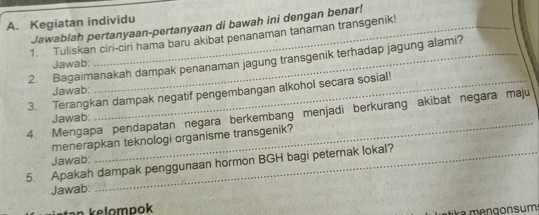 Kegiatan individu 
Jawablah pertanyaan-pertanyaan di bawah ini dengan benar! 
1. Tuliskan ciri-ciri hama baru akibat penanaman tanaman transgenik! 
2. Bagaimanakah dampak penanaman jagung transgenik terhadap jagung alami? 
Jawab: 
Jawab: 
3. Terangkan dampak negatif pengembangan alkohol secara sosial! 
_ 
4. Mengapa pendapatan negara berkembang menjadi berkurang akibat negara maju 
Jawab: 
menerapkan teknologi organisme transgenik? 
Jawab: 
5. Apakah dampak penggunaan hormon BGH bagi peternak lokal? 
Jawab: 
ta n kelompok 
tika mengonsum