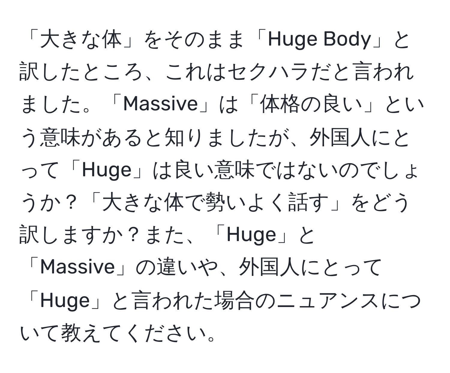 「大きな体」をそのまま「Hugе Body」と訳したところ、これはセクハラだと言われました。「Massive」は「体格の良い」という意味があると知りましたが、外国人にとって「Huge」は良い意味ではないのでしょうか？「大きな体で勢いよく話す」をどう訳しますか？また、「Huge」と「Massive」の違いや、外国人にとって「Huge」と言われた場合のニュアンスについて教えてください。