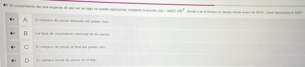 El crecimiento de una especie de pez en un lago se puede representar mediante la función f(x)=500(1.10)^x , donde x es el tiempo en meses desde enero de 2019. ¿Qué representa el 500?
A El número de peces después del primer mes.
B La tasa de crecimiento mensual de los peces.
C El número de peces al final del primer año
El número inicial de peces en el lago.