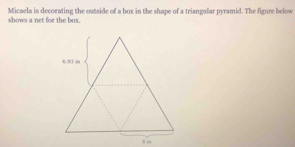 Micaela is decorating the outside of a box in the shape of a triangular pyramid. The figure below 
shows a net for the box.