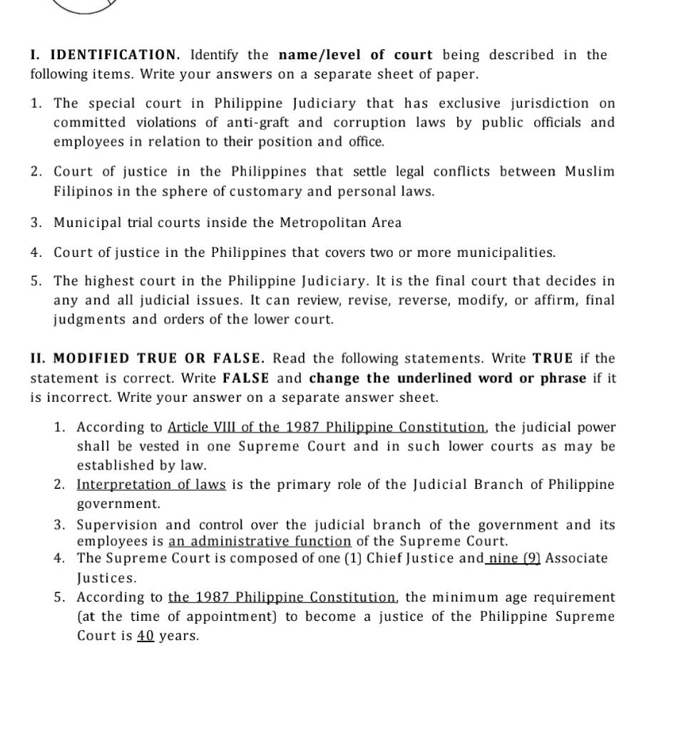 IDENTIFICATION. Identify the name/level of court being described in the 
following items. Write your answers on a separate sheet of paper. 
1. The special court in Philippine Judiciary that has exclusive jurisdiction on 
committed violations of anti-graft and corruption laws by public officials and 
employees in relation to their position and office. 
2. Court of justice in the Philippines that settle legal conflicts between Muslim 
Filipinos in the sphere of customary and personal laws. 
3. Municipal trial courts inside the Metropolitan Area 
4. Court of justice in the Philippines that covers two or more municipalities. 
5. The highest court in the Philippine Judiciary. It is the final court that decides in 
any and all judicial issues. It can review, revise, reverse, modify, or affirm, final 
judgments and orders of the lower court. 
II. MODIFIED TRUE OR FALSE. Read the following statements. Write TRUE if the 
statement is correct. Write FALSE and change the underlined word or phrase if it 
is incorrect. Write your answer on a separate answer sheet. 
1. According to Article VIII of the 1987 Philippine Constitution, the judicial power 
shall be vested in one Supreme Court and in such lower courts as may be 
established by law. 
2. Interpretation of laws is the primary role of the Judicial Branch of Philippine 
government. 
3. Supervision and control over the judicial branch of the government and its 
employees is an administrative function of the Supreme Court. 
4. The Supreme Court is composed of one (1) Chief Justice and nine (9) Associate 
Justices. 
5. According to the 1987 Philippine Constitution, the minimum age requirement 
(at the time of appointment) to become a justice of the Philippine Supreme 
Court is 40 years.