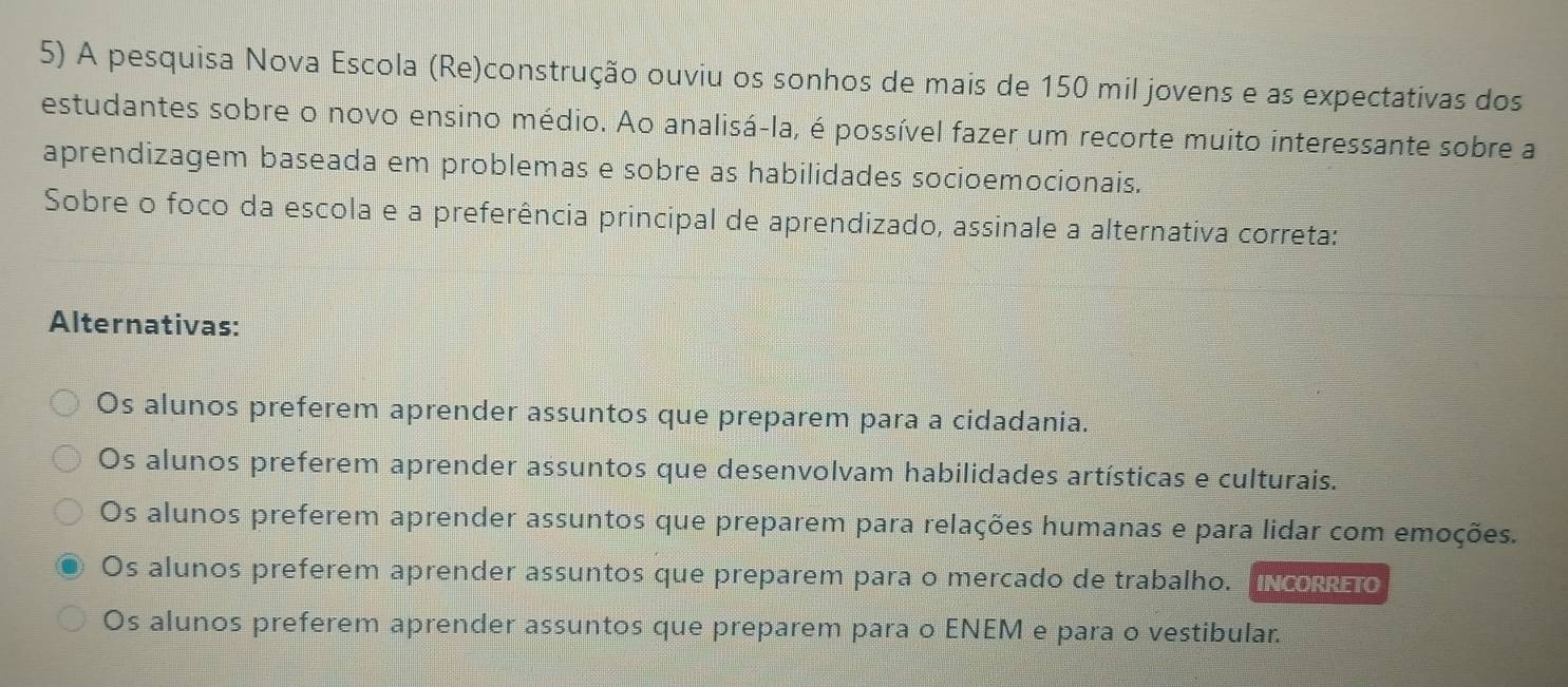 A pesquisa Nova Escola (Re)construção ouviu os sonhos de mais de 150 mil jovens e as expectativas dos
estudantes sobre o novo ensino médio. Ao analisá-la, é possível fazer um recorte muito interessante sobre a
aprendizagem baseada em problemas e sobre as habilidades socioemocionais.
Sobre o foco da escola e a preferência principal de aprendizado, assinale a alternativa correta:
Alternativas:
Os alunos preferem aprender assuntos que preparem para a cidadania.
Os alunos preferem aprender assuntos que desenvolvam habilidades artísticas e culturais.
Os alunos preferem aprender assuntos que preparem para relações humanas e para lidar com emoções.
Os alunos preferem aprender assuntos que preparem para o mercado de trabalho. "ncoreo
Os alunos preferem aprender assuntos que preparem para o ENEM e para o vestibular.