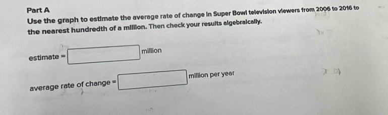 Use the graph to estimate the average rate of change in Super Bowl television viewers from 2006 to 2016 to 
the nearest hundredth of a million. Then check your results algebraically. 
estimate =□ million
average rate of change =□ million per year