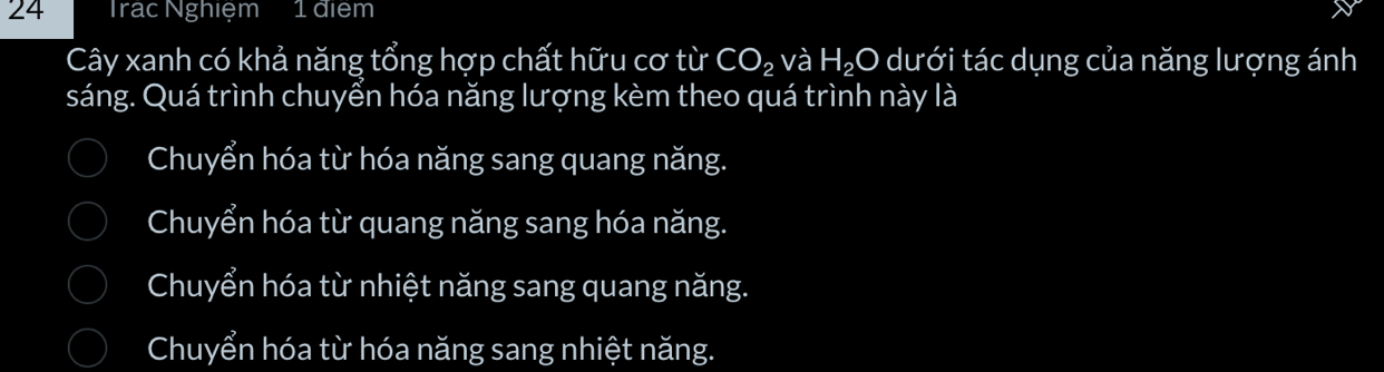 Trạc Nghiệm 1diem
Cây xanh có khả năng tổng hợp chất hữu cơ từ CO_2 và H_2O dưới tác dụng của năng lượng ánh
sáng. Quá trình chuyển hóa năng lượng kèm theo quá trình này là
Chuyển hóa từ hóa năng sang quang năng.
Chuyển hóa từ quang năng sang hóa năng.
Chuyển hóa từ nhiệt năng sang quang năng.
Chuyển hóa từ hóa năng sang nhiệt năng.