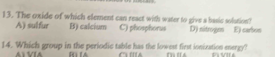 The oxide of which element can react with water to give a basic solution?
A) sulfur B) calcium C) phosphorus D) nitrogen 2) carbon
14. Which group in the periodic table has the lowest first ionization energy?