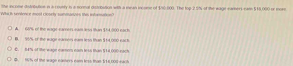 The income distribution in a county is a normal distribution with a mean income of $10,000. The top 2.5% of the wage earners earn $18,000 or more.
Which sentence most closely summarizes this information?
A. 68% of the wage earners ear less than $14,000 each
B. 95% of the wage earners earn less than $14,000 each.
C. 84% of the wage earners earn less than $14,000 each
D. 16% of the wage earners earn less than $14,000 each