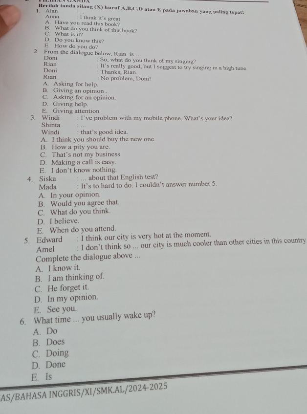 Berilah tanda silang (X) huruf A,B,C,D atau E pada jawaban yang paling tepat!
1. Alan
Anna I think it's great
A. Have you read this book?
B. What do you think of this book?
C. What is it?
D. Do you know this?
E. How do you do?
2. From the dialogue below, Rian is ..
Doni So, what do you think of my singing?
Rian It’s really good, but I suggest to try singing in a high tune
Doni Thanks, Rian.
Rian No problem, Doni!
A. Asking for help.
B. Giving an opinion .
C. Asking for an opinion.
D. Giving help.
E. Giving attention
3. Windi : I’ve problem with my mobile phone. What's your idea?
Shinta
Windi : that’s good idea.
A. I think you should buy the new one.
B. How a pity you are.
C. That’s not my business
D. Making a call is easy.
E. I don’t know nothing.
4. Siska : ... about that English test?
Mada : It’s to hard to do. I couldn’t answer number 5.
A. In your opinion.
B. Would you agree that.
C. What do you think.
D. I believe.
E. When do you attend.
5. Edward : I think our city is very hot at the moment.
Amel : I don’t think so ... our city is much cooler than other cities in this country
Complete the dialogue above ...
A. I know it.
B. I am thinking of.
C. He forget it.
D. In my opinion.
E. See you.
6. What time ... you usually wake up?
A. Do
B. Does
C. Doing
D. Done
E. Is
AS/BAHASA INGGRIS/XI/SMK.AL/2024-2025