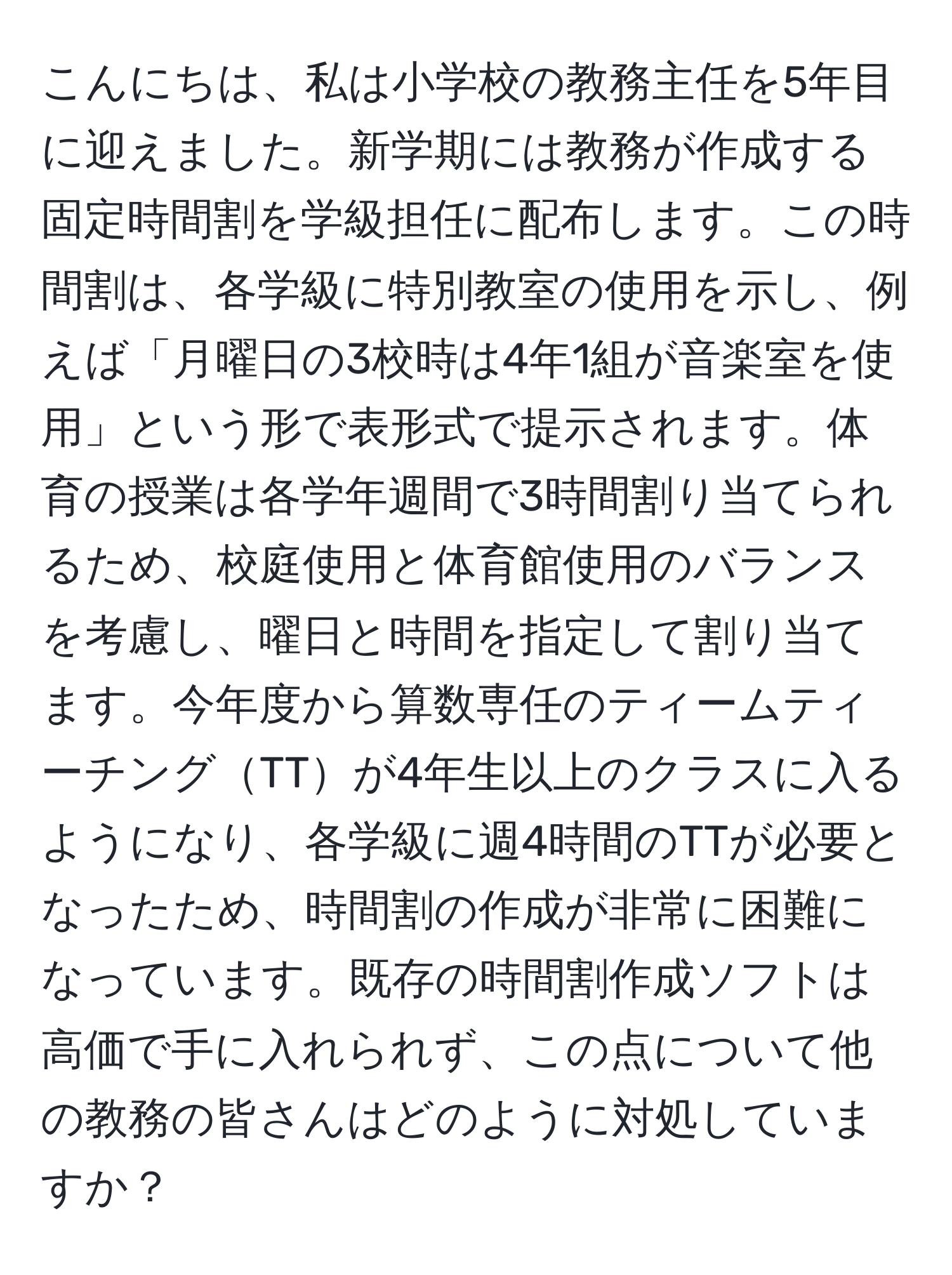 こんにちは、私は小学校の教務主任を5年目に迎えました。新学期には教務が作成する固定時間割を学級担任に配布します。この時間割は、各学級に特別教室の使用を示し、例えば「月曜日の3校時は4年1組が音楽室を使用」という形で表形式で提示されます。体育の授業は各学年週間で3時間割り当てられるため、校庭使用と体育館使用のバランスを考慮し、曜日と時間を指定して割り当てます。今年度から算数専任のティームティーチングTTが4年生以上のクラスに入るようになり、各学級に週4時間のTTが必要となったため、時間割の作成が非常に困難になっています。既存の時間割作成ソフトは高価で手に入れられず、この点について他の教務の皆さんはどのように対処していますか？