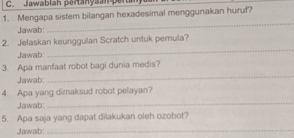 Jawablah pertanyaan-pertany 
1. Mengapa sistem bilangan hexadesimal menggunakan huruf? 
Jawab: 
_ 
_ 
2. Jelaskan keunggulan Scratch untuk pemula? 
Jawab: 
3. Apa manfaat robot bagi dunia medis? 
Jawab: 
_ 
4. Apa yang dimaksud robot pelayan? 
Jawab: 
_ 
5. Apa saja yang dapat dilakukan oleh ozobot? 
Jawab:_