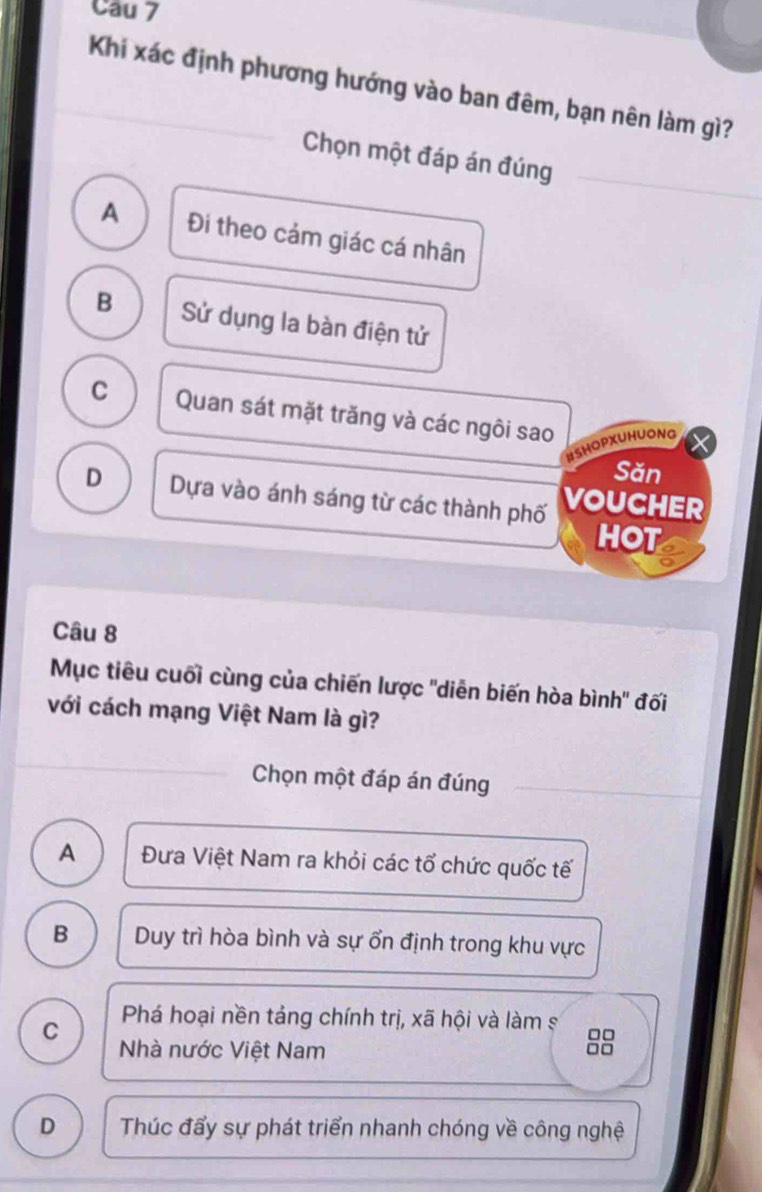 Khi xác định phương hướng vào ban đêm, bạn nên làm gì?
Chọn một đáp án đúng
A Đi theo cảm giác cá nhân
B Sử dụng la bàn điện tử
C Quan sát mặt trăng và các ngôi sao
HSHOPXUHUONG
Săn
D Dựa vào ánh sáng từ các thành phố VOUCHER
HOt
Câu 8
Mục tiêu cuối cùng của chiến lược "diễn biến hòa bình" đối
với cách mạng Việt Nam là gì?
Chọn một đáp án đúng
A Đưa Việt Nam ra khỏi các tổ chức quốc tế
B Duy trì hòa bình và sự ổn định trong khu vực
C Phá hoại nền tảng chính trị, xã hội và làm s 8
Nhà nước Việt Nam
D Thúc đẩy sự phát triển nhanh chóng về công nghệ