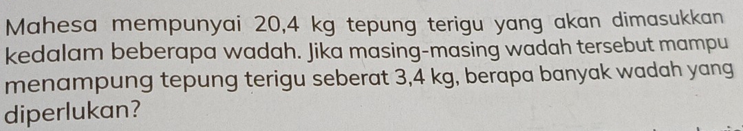 Mahesa mempunyai 20,4 kg tepung terigu yang akan dimasukkan 
kedalam beberapa wadah. Jika masing-masing wadah tersebut mampu 
menampung tepung terigu seberat 3,4 kg, berapa banyak wadah yang 
diperlukan?