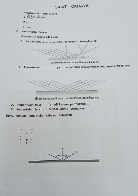 SIFAT CAHAYA
1. Sebutkan sifat-sifat cahaya
1._
2._
3. ._
2. Pemantulan Cahaya
Pemantulan cahaya ada 2 yatu
1. Pemantulan_ yaitu pemantulan kesegala arah
Diffuse reflection
2. Pemantulan_ yaitu pemantulan cahaya yang mempunyai arah teratur
Specular refle
A. Pemantulan baur : Terjadi karena permukaan....
B. Pemantulan teratur : Terjadi karena permukaan...
Bunyi Hukum Pemantulan cahaya : Sebutkan
1
2
i
p
N