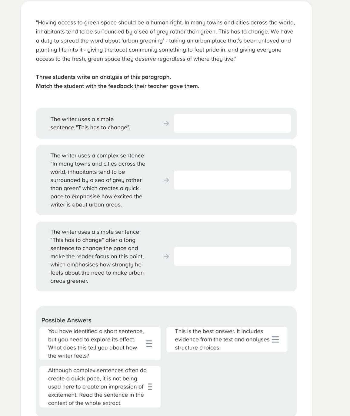 "Having access to green space should be a human right. In many towns and cities across the world, 
inhabitants tend to be surrounded by a sea of grey rather than green. This has to change. We have 
a duty to spread the word about ‘urban greening’ - taking an urban place that’s been unloved and 
planting life into it - giving the local community something to feel pride in, and giving everyone 
access to the fresh, green space they deserve regardless of where they live." 
Three students write an analysis of this paragraph. 
Match the student with the feedback their teacher gave them. 
The writer uses a simple 
sentence "This has to change". 
The writer uses a complex sentence 
"In many towns and cities across the 
world, inhabitants tend to be 
surrounded by a sea of grey rather 
than green" which creates a quick 
pace to emphasise how excited the 
writer is about urban areas. 
The writer uses a simple sentence 
"This has to change" after a long 
sentence to change the pace and 
make the reader focus on this point, 
which emphasises how strongly he 
feels about the need to make urban 
areas greener. 
Possible Answers 
You have identified a short sentence, This is the best answer. It includes 
but you need to explore its effect. evidence from the text and analyses 
What does this tell you about how structure choices. 
the writer feels? 
Although complex sentences often do 
create a quick pace, it is not being 
used here to create an impression of 
excitement. Read the sentence in the 
context of the whole extract.