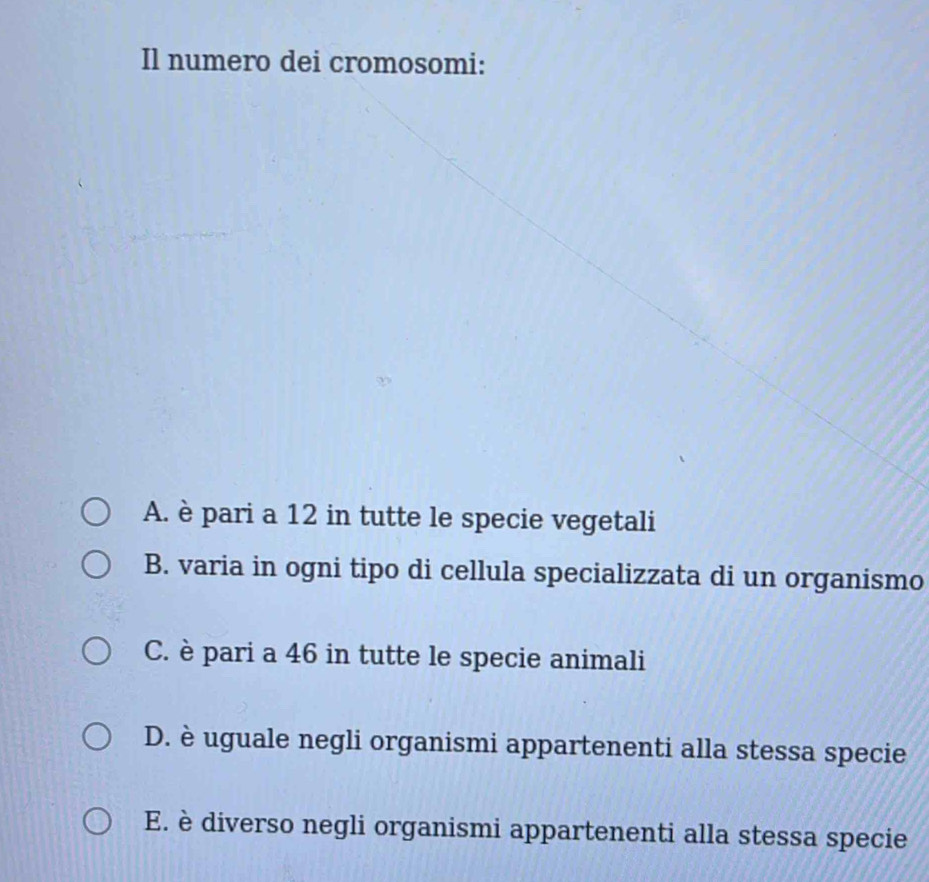 Il numero dei cromosomi:
A. è pari a 12 in tutte le specie vegetali
B. varia in ogni tipo di cellula specializzata di un organismo
C. è pari a 46 in tutte le specie animali
D. è uguale negli organismi appartenenti alla stessa specie
E. è diverso negli organismi appartenenti alla stessa specie