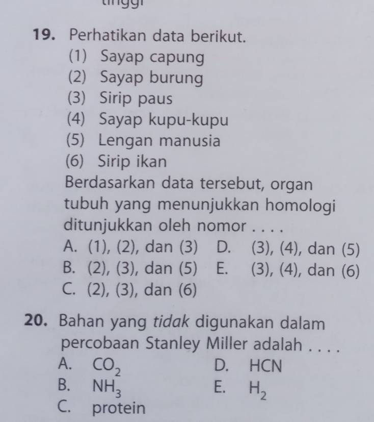 Perhatikan data berikut.
(1) Sayap capung
(2) Sayap burung
(3) Sirip paus
(4) Sayap kupu-kupu
(5) Lengan manusia
(6) Sirip ikan
Berdasarkan data tersebut, organ
tubuh yang menunjukkan homologi
ditunjukkan oleh nomor . . . .
A. (1), (2), dan (3) D. (3), (4), dan (5)
B. (2), (3), dan (5) E. (3), (4), dan (6)
C. (2), (3), dan (6)
20. Bahan yang tidak digunakan dalam
percobaan Stanley Miller adalah . . . .
A. CO_2 D. HCN
B. NH_3 E. H_2
C. protein