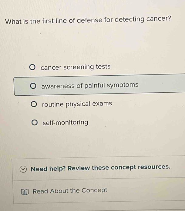 What is the first line of defense for detecting cancer?
cancer screening tests
awareness of painful symptoms
routine physical exams
self-monitoring
Need help? Revlew these concept resources.
Read About the Concept