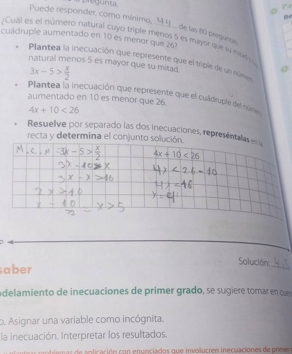 pregunta. 
Pa 
Puede responder, como mínimo, 
Re 
de las 80 preguntas 
cuádruple aumentado en 10 es menor que 26? 
¿Cuál es el número natural cuyo triple menos 5 es mayor que su mitad y o 
Plantea la inecuación que represente que el triple de un númer 
natural menos 5 es mayor que su mitad.
3x-5> x/2 
Plantea la inecuación que represente que el cuádruple del número 
aumentado en 10 es menor que 26.
4x+10<26</tex> 
Resuelve por separado las dos inecuaciones, represéntalas en la 
recta y determina el conjunto solución.
4x+10<26</tex> 
o Solución: 
saber 
_ 
odelamiento de inecuaciones de primer grado, se sugiere tomar en cuen 
o. Asignar una variable como incógnita. 
la inecuación. Interpretar los resultados. 
ob le as de aplicación con enunciados que involucren inecuaciones de primer o