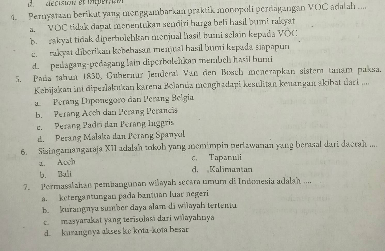 decision et impérium
4. Pernyataan berikut yang menggambarkan praktik monopoli perdagangan VOC adalah ....
a. VOC tidak dapat menentukan sendiri harga beli hasil bumi rakyat
b. rakyat tidak diperbolehkan menjual hasil bumi selain kepada VOC
c. rakyat diberikan kebebasan menjual hasil bumi kepada siapapun
d. pedagang-pedagang lain diperbolehkan membeli hasil bumi
5. Pada tahun 1830, Gubernur Jenderal Van den Bosch menerapkan sistem tanam paksa.
Kebijakan ini diperlakukan karena Belanda menghadapi kesulitan keuangan akibat dari ....
a. Perang Diponegoro dan Perang Belgia
b. Perang Aceh dan Perang Perancis
c. Perang Padri dan Perang Inggris
d. Perang Malaka dan Perang Spanyol
6. Sisingamangaraja XII adalah tokoh yang memimpin perlawanan yang berasal dari daerah ....
a. Aceh
c. Tapanuli
b. Bali
d. Kalimantan
7. Permasalahan pembangunan wilayah secara umum di Indonesia adalah ....
a. ketergantungan pada bantuan luar negeri
b. kurangnya sumber daya alam di wilayah tertentu
c. masyarakat yang terisolasi dari wilayahnya
d. kurangnya akses ke kota-kota besar