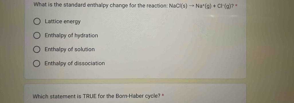 What is the standard enthalpy change for the reaction: NaCl(s)to Na^+(g)+Cl^-(g) ? *
Lattice energy
Enthalpy of hydration
Enthalpy of solution
Enthalpy of dissociation
Which statement is TRUE for the Born-Haber cycle? *