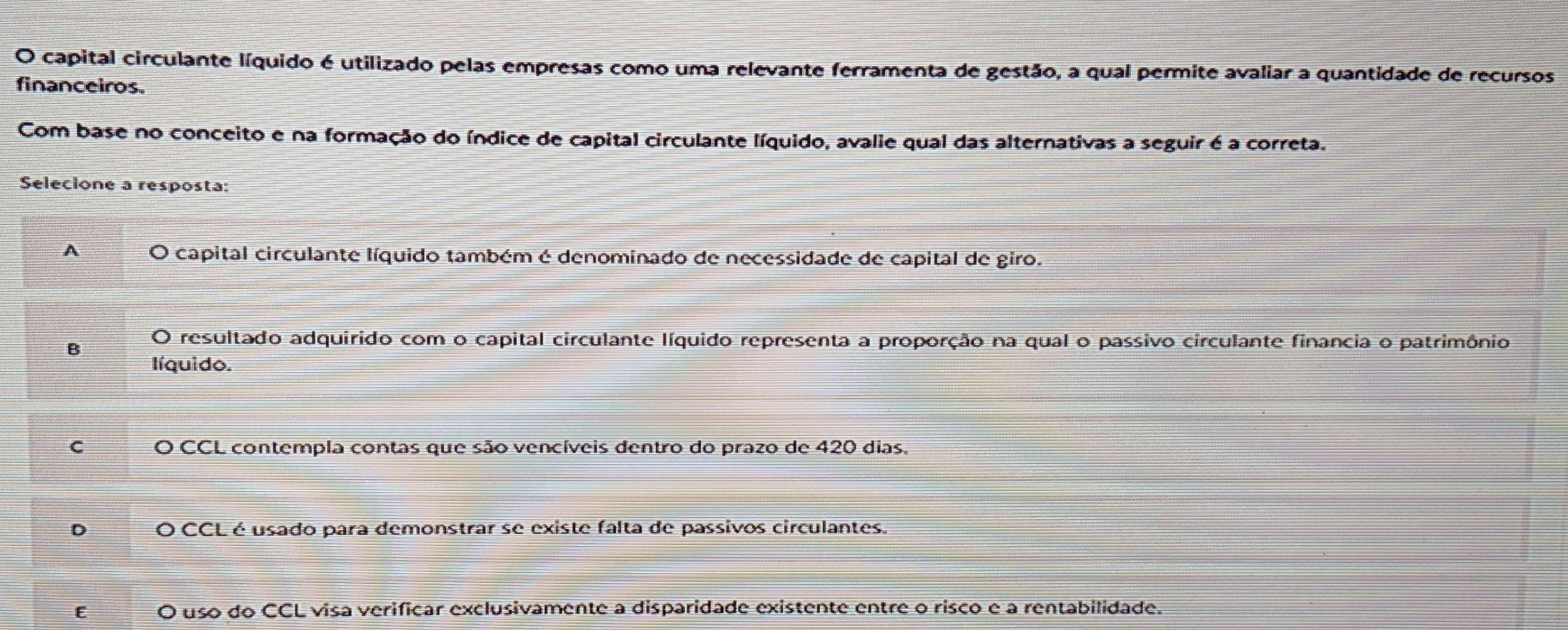 capital circulante líquido é utilizado pelas empresas como uma relevante ferramenta de gestão, a qual permite avaliar a quantidade de recursos
financeiros.
Com base no conceito e na formação do índice de capital circulante líquido, avalie qual das alternativas a seguir é a correta.
Selecione a resposta:
A I capital circulante líquido também é denominado de necessidade de capital de giro.
B O resultado adquirido com o capital circulante líquido representa a proporção na qual o passivo circulante financia o patrimônio
líquido.
C O CCL contempla contas que são vencíveis dentro do prazo de 420 dias,
D O CCL é usado para demonstrar se existe falta de passivos circulantes.
E O uso do CCL visa verificar exclusivamente a disparidade existente entre o risco e a rentabilidade.