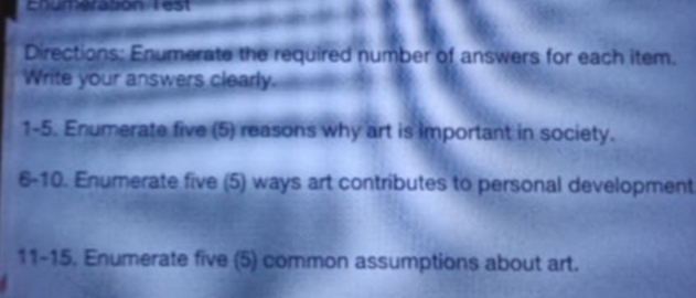 Enumeration Test 
Directions: Enumerate the required number of answers for each item. 
Write your answers clearly. 
1-5. Enumerate five (5) reasons why art is important in society. 
6-10. Enumerate five (5) ways art contributes to personal development 
11-15. Enumerate five (5) common assumptions about art.