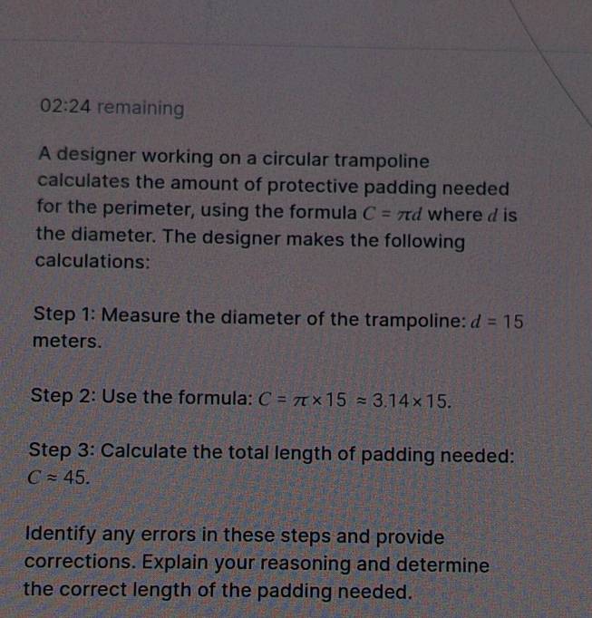 02:24 remaining 
A designer working on a circular trampoline 
calculates the amount of protective padding needed 
for the perimeter, using the formula C=π d where d is 
the diameter. The designer makes the following 
calculations: 
Step 1: Measure the diameter of the trampoline: d=15
meters. 
Step 2: Use the formula: C=π * 15approx 3.14* 15. 
Step 3: Calculate the total length of padding needed:
Capprox 45. 
Identify any errors in these steps and provide 
corrections. Explain your reasoning and determine 
the correct length of the padding needed.