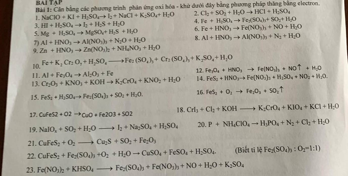 BAI TẠP
Bài 1: Cân bằng các phương trình phản ứng oxi hóa - khử dưới đây bằng phương pháp thăng bằng electron.
1. NaClO+KI+H_2SO_4to I_2+NaCl+K_2SO_4+H_2O 2. Cl_2+SO_2+H_2Oto HCl+H_2SO_4
3. HI+H_2SO_4to I_2+H_2S+H_2O
4. Fe+H_2SO_4to Fe_2(SO_4)_3+SO_2+H_2O
5. Mg+H_2SO_4to MgSO_4+H_2S+H_2O
6. Fe+HNO_3to Fe(NO_3)_3+NO+H_2O
8.
7) Al+HNO_3to Al(NO_3)_3+N_2O+H_2O Al+HNO_3to Al(NO_3)_3+N_2+H_2O
9. Zn+HNO_3to Zn(NO_3)_2+NH_4NO_3+H_2O
10. Fe+K_2Cr_2O_7+H_2SO_4to Fe_2(SO_4)_3+Cr_2(SO_4)_3+K_2SO_4+H_2O
12. Fe_3O_4+HNO_3to Fe(NO_3)_3+NOuparrow +H_2O
11. Al+Fe_3O_4to Al_2O_3+Fe
13. Cr_2O_3+KNO_3+KOHto K_2CrO_4+KNO_2+H_2O 14. FeS_2+HNO_3to Fe(NO_3)_3+H_2SO_4+NO_2+H_2O.
15. FeS_2+H_2SO_4to Fe_2(SO_4)_3+SO_2+H_2O.
16. FeS_2+O_2to Fe_2O_3+SO_2uparrow
18. CrI_3+Cl_2+KOHto K_2CrO_4+KIO_4+KCl+H_2O
17. CuFeS2+O2to CuO+Fe2O3+SO2
19. NaIO_x+SO_2+H_2Oto I_2+Na_2SO_4+H_2SO_4 20.P+NH_4ClO_4to H_3PO_4+N_2+Cl_2+H_2O
21. CuFeS_2+O_2to Cu_2S+SO_2+Fe_2O_3
22. CuFeS_2+Fe_2(SO_4)_3+O_2+H_2Oto CuSO_4+FeSO_4+H_2SO_4. (Biết ti lệ Fe_2(SO_4)_3:O_2=1:1)
23. Fe(NO_3)_2+KHSO_4to Fe_2(SO_4)_3+Fe(NO_3)_3+NO+H_2O+K_2SO_4