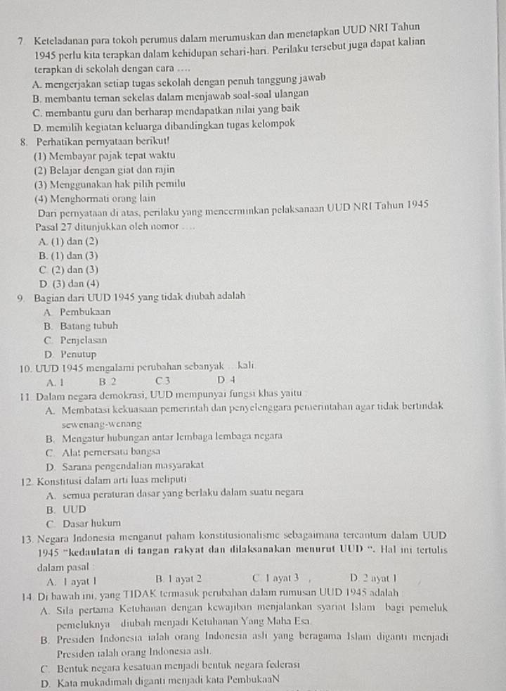 Keteladanan para tokoh perumus dalam merumuskan dan menetapkan UUD NRI Tahun
1945 perlu kita terapkan dalam kehidupan sehari-hari. Perilaku tersebut juga dapat kalian
terapkan di sekolah dengan cara ....
A. mengerjakan setiap tugas sekolah dengan penuh tanggung jawab
B. membantu teman sekelas dalam menjawab soal-soal ulangan
C. membantu guru dan berharap mendapatkan nilai yang baik
D. memilih kegiatan keluarga dibandingkan tugas kelompok
8. Perhatikan pernyataan berikut!
(1) Membayar pajak tepat waktu
(2) Belajar dengan giat dan rajin
(3) Menggunakan hak pilih pemilu
(4) Menghormati orang lain
Dari pernyataan di atas, perilaku yang mencerminkan pelaksanaan UUD NRI Tahun 1945
Pasal 27 ditunjukkan olch nomor …
A. (1) dan (2)
B. (1) dan (3)
C (2) dan (3)
D (3) dan (4)
9. Bagian dari UUD 1945 yang tidak diubah adalah
A Pembukaan
B. Batang tubuh
C. Penjelasan
D. Penutup
10. UUD 1945 mengalami perubahan sebanyak  kali
A. 1 B 2 C 3 D 4
11. Dalam negara demokrasi, UUD mempunyai fungsi khas yaitu
A. Membatasi kekuasaan pemerintah dan penyelenggara pemerintahan agar tidak bertindak
sewenang-wenang
B. Mengatur hubungan antar lembaga lembaga negara
C. Alat pemersatu bangsa
D. Sarana pengendalian masyarakat
12. Konstitusi dalam arti luas meliputi
A. semua peraturan dasar yang berlaku dalam suatu negara
B. UUD
C. Dasar hukum
13. Negara Indonesia menganut paham konstitusionalisme sebagaimana tercantum dalam UUD
1945 “kedaulatan di tangan rakyat dan dilaksanakan menurut UUD “. Hal mi tertulis
dalam pasal : D. 2 ayat 1
A. I ayat I B. 1 ayat 2 C 1 ayat 3 ,
14. Di bawah ini, yang TIDAK termasuk perubahan dalam rumusan UUD 1945 adalah
A. Sila pertama Ketuhanan dengan kewajiban menjalankan syariat Islam bagi pemeluk
pemeluknya diubah menjadi Ketuhanan Yang Maha Esa
B. Presiden Indonesia ialah orang Indonesia ash yang beragama Islam diganti menjadi
Presiden talah orang Indonesia ashi.
C. Bentuk negara kesatuan menjadi bentuk negara federasi
D. Kata mukadimahı diganti menjadi kata PembukaaN