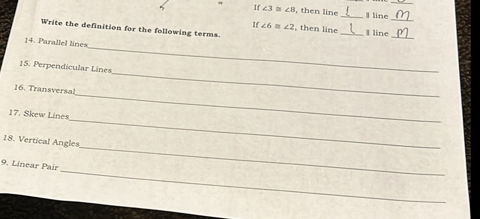 If ∠ 3≌ ∠ 8 , then line _Ⅱ line 
_ 
If ∠ 6≌ ∠ 2 , then line _Ⅱ line 
Write the definition for the following terms. 
_ 
_ 
14. Parallel lines 
15. Perpendicular Lines 
_ 
16. Transversal 
_ 
_ 
17. Skew Lines 
_ 
18. Vertical Angles 
_ 
9. Linear Pair