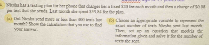 Niesha has a texting plan for her phone that charges her a fixed $20 fee each month and then a charge of $0.08
per text that she sends. Last month she spent $53,84 for the plan. 
(a) Did Niesha send more or less than 300 texts last (b) Choose an appropriate variable to represent the
month? Show the calculation that you use to find exact number of texts Niesha sent last month. 
your answer. Then, set up an equation that models the 
information given and solve it for the number of 
texts she sent.