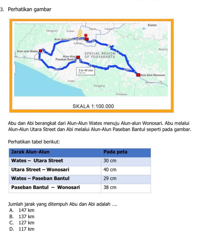 Perhatikan gambar
Abu dan Abi berangkat dari Alun-Alun Wates menuju Alun-alun Wonosari. Abu melalui
Alun-Alun Utara Street dan Abi melalui Alun-Alun Paseban Bantul seperti pada gambar.
Perhatikan tabel berikut:
Jumlah jarak yang ditempuh Abu dan Abi adalah ....
A. 147 km
B. 137 km
C. 127 km
D. 117 km