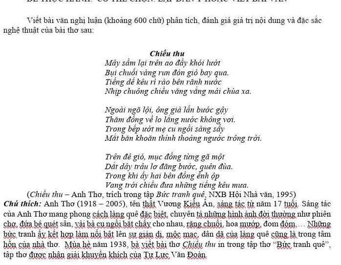 Viết bài văn nghị luận (khoảng 600 chữ) phân tích, đánh giá giá trị nội dung và đặc sắc 
nghệ thuật của bài thơ sau: 
Chiều thu 
Mây sầm lại trên ao đầy khói lướt 
Bụi chuổi vàng run đón gió bay qua. 
Tiếng dể kêu rì rào bên rãnh nước 
Nhịp chuông chiều văng vắng mái chùa xa. 
Ngoài ngõ lội, ông già lần bước gậy 
Thăm đồng về lo lắng nước không vơi. 
Trong bếp ướt mẹ cu ngồi sàng sây 
Mắt băn khoăn thỉnh thoảng ngước trồng trời. 
Trên đê gió, mục đồng từng gã một 
Dắt dây trâu lơ đãng bước, quên đùa. 
Trong khi ấy hai bên đồng ễnh ộp 
Vang trời chiều đưa những tiếng kêu mưa. 
(Chiều thu - Anh Thơ, trích trong tập Bức tranh quê, NXB Hội Nhà văn, 1995) 
Chú thích: Anh Thơ (1918 - 2005), tên thật Vương Kiểu Ân, sáng tác từ năm 17 tuổi. Sáng tác 
của Anh Thơ mang phong cách làng quê đặc biệt, chuyên tả những hình ảnh đời thường như phiên 
chợ, đứa bé quét sân, yài bà cụ ngôi bắt chây cho nhau, rặng chuội, hoa mướp, đom đóm... Những 
bức tranh ấy kết hợp làm nổi bật lên sự giản di, mộc mạc, dân đã của làng quê cũng là trong tâm 
hồn của nhà thơ. Mùa hè năm 1938, bà yiết bài thơ Chiệu thu in trong tập thơ “Bức tranh quê”, 
tập thơ được nhân giải khuyển khích của Tự Lực Văn Đoàn