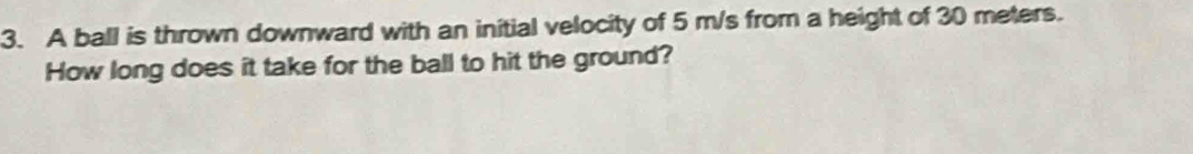 A ball is thrown downward with an initial velocity of 5 m/s from a height of 30 meters. 
How long does it take for the ball to hit the ground?