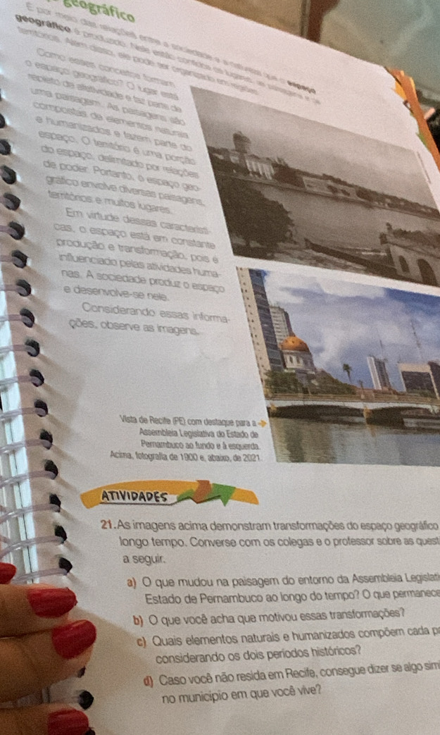 geográfico
E por mígio das revações entre a sriciedade e a nstureas que o espãs
geográfico é produzdo. Nele estão confidos es lugano, as pasas 
temtócos. Alem díaso, ele pode ser organizado em regder Como eases concetça formam
o espaço geográfico? O lugar está
epieto de afetiviciade e taz pars de
uma parsagem. As parsagens são
compostas da elementos naturais
e humanizádos e fazem parte do
espaço, O tenitório é uma porção
do espaço, delimitado por relações
de poder. Portanto, o espaço geo
gráfico envolve diversas paisagens,
territórios e multos lugares.
Em virtude dessas caracterist
cas, o espaço está em constante
produção e transformação, pois é
influenciado pelas atividades huma
nas. A sociédade produz o espaço
e desenvolve-se nele.
Considerando essas informa
ções, observe as imagens.
Vista   Recite PE com destaque  para  
Assembleia Legislativa do Estado de
Pernambuço ao fundo e à esquerda.
Acima, fotografía de 1900 e, abaíxo, de 2021.
ATIVIDADES
21.As imagens acima demonstram transformações do espaço geográfico
longo tempo. Converse com os colegas e o professor sobre as quest
a seguir.
a) O que mudou na paisagem do entorno da Assembleia Legislati
Estado de Pernambuco ao longo do tempo? O que permanece
b) O que você acha que motivou essas transformações?
c). Quais elementos naturais e humanizados compõem cada pr
considerando os dois períodos históricos?
d) Caso você não resida em Recife, consegue dizer se algo sim
no município em que você vive?