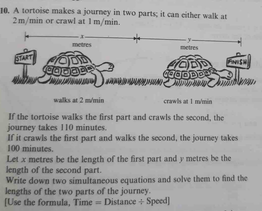 A tortoise makes a journey in two parts; it can either walk at
2m/min or crawl at 1 m/min.
x
y
metres
metres
start 
FInIsh 
cad I 
cod 
walks at 2 m/min crawls at 1 m/min
If the tortoise walks the first part and crawls the second, the 
journey takes 110 minutes. 
If it crawls the first part and walks the second, the journey takes
100 minutes. 
Let x metres be the length of the first part and y metres be the 
length of the second part. 
Write down two simultaneous equations and solve them to find the 
lengths of the two parts of the journey. 
[Use the formula, Time = Distance ÷ Speed]