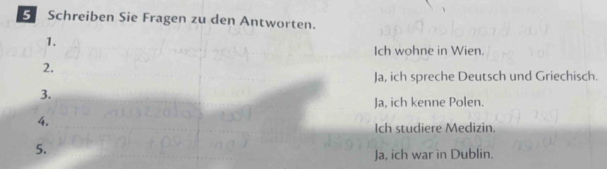 Schreiben Sie Fragen zu den Antworten.
1.
Ich wohne in Wien.
2.
Ja, ich spreche Deutsch und Griechisch.
3.
Ja, ich kenne Polen.
4.
Ich studiere Medizin.
5.
Ja, ich war in Dublin.