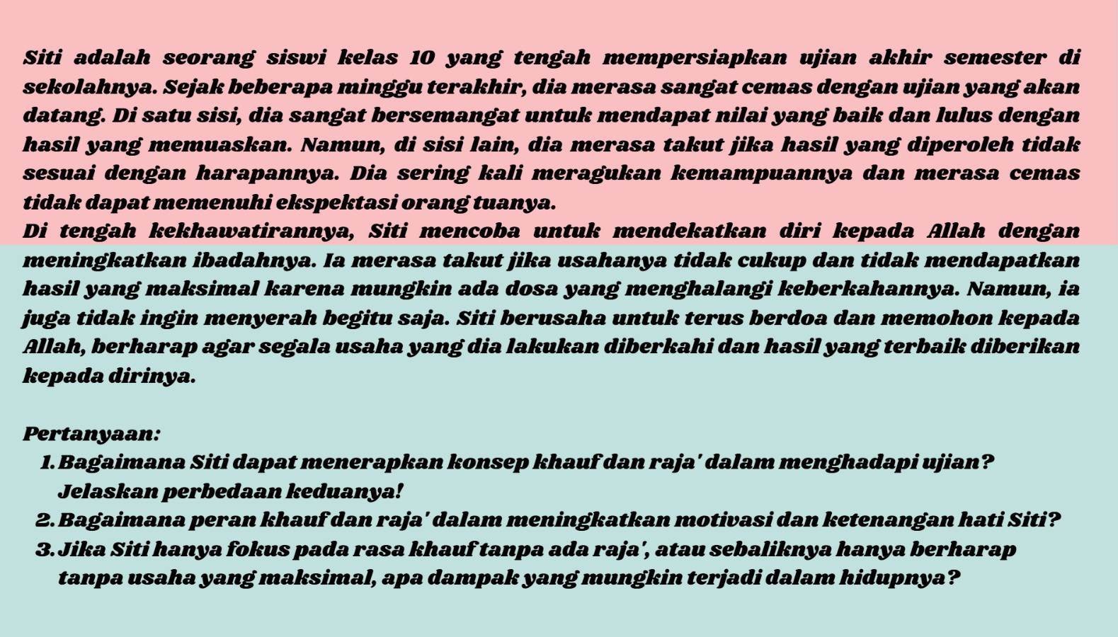 Siti adalah seorang siswi kelas 10 yang tengah mempersiapkan ujian akhir semester di 
sekolahnya. Sejak beberapa minggu terakhir, dia merasa sangat cemas dengan ujian yang akan 
datang. Di satu sisi, dia sangat bersemangat untuk mendapat nilai yang baik dan lulus dengan 
hasil yang memuaskan. Namun, di sisi lain, dia merasa takut jika hasil yang diperoleh tidak 
sesuai dengan harapannya. Dia sering kali meragukan kemampuannya dan merasa cemas 
tidak dapat memenuhi ekspektasi orang tuanya. 
Di tengah kekhawatirannya, Siti mencoba untuk mendekatkan diri kepada Allah dengan 
meningkatkan ibadahnya. Ia merasa takut jika usahanya tidak cukup dan tidak mendapatkan 
hasil yang maksimal karena mungkin ada dosa yang menghalangi keberkahannya. Namun, ia 
juga tidak ingin menyerah begitu saja. Siti berusaha untuk terus berdoa dan memohon kepada 
Allah, berharap agar segala usaha yang dia lakukan diberkahi dan hasil yang terbaik diberikan 
kepada dirinya. 
Pertanyaan: 
1. Bagaimana Siti dapat menerapkan konsep khauf dan raja' dalam menghadapi ujian? 
Jelaskan perbedaan keduanya! 
2. Bagaimana peran khauf dan raja' dalam meningkatkan motivasi dan ketenangan hati Siti? 
3.Jika Siti hanya fokus pada rasa khauf tanpa ada raja', atau sebaliknya hanya berharap 
tanpa usaha yang maksimal, apa dampak yang mungkin terjadi dalam hidupnya?