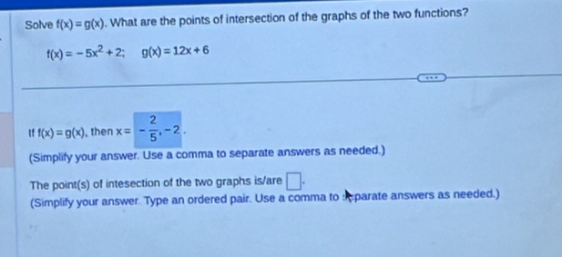 Solve f(x)=g(x). What are the points of intersection of the graphs of the two functions?
f(x)=-5x^2+2; g(x)=12x+6
If f(x)=g(x) , then x=- 2/5 , -2. 
(Simplify your answer. Use a comma to separate answers as needed.) 
The point(s) of intesection of the two graphs is/are □ . 
(Simplify your answer. Type an ordered pair. Use a comma to sparate answers as needed.)