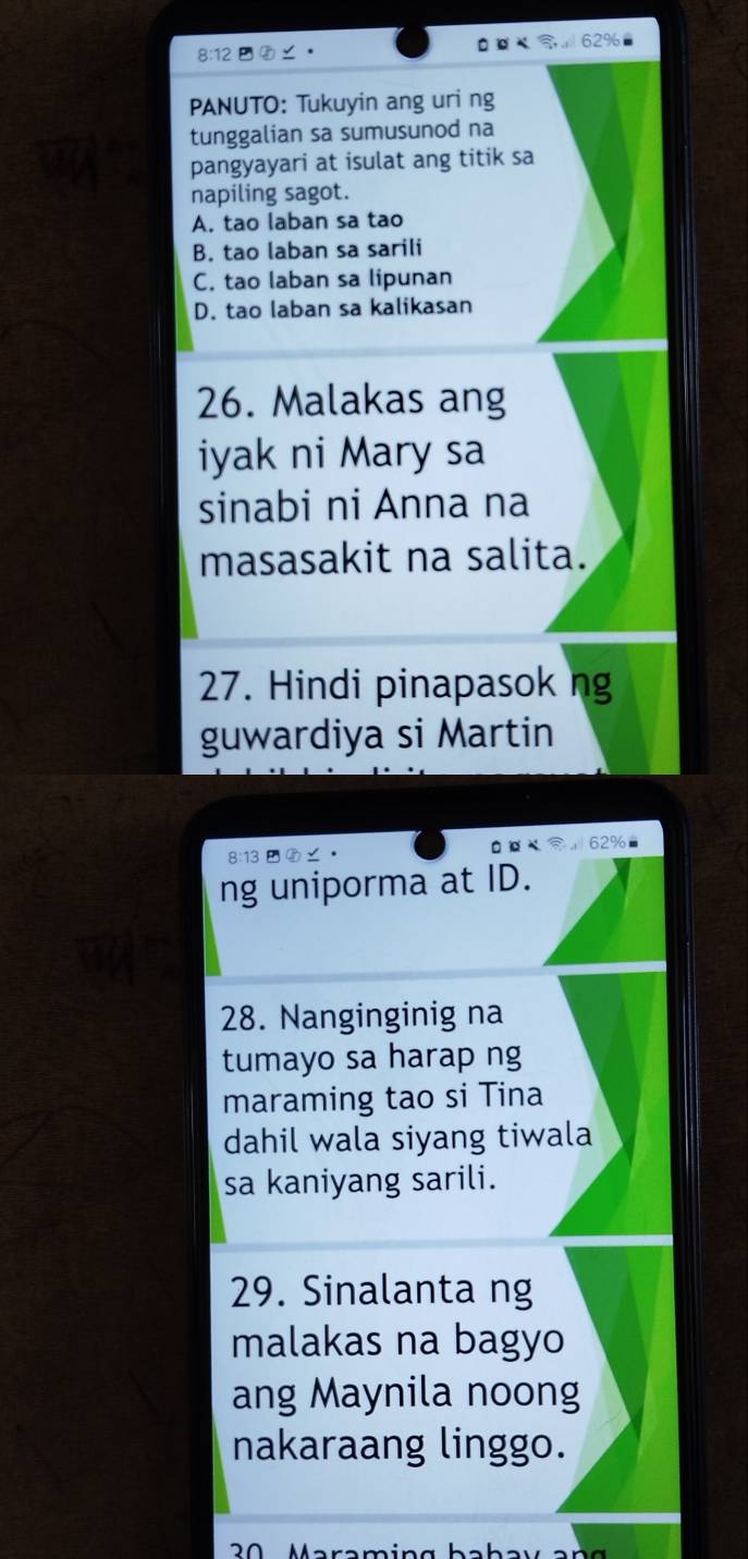 8:12 ⑧∠。
a
PANUTO: Tukuyin ang uri ng
tunggalian sa sumusunod na
pangyayari at isulat ang titik sa
napiling sagot.
A. tao laban sa tao
B. tao laban sa sarili
C. tao laban sa lipunan
D. tao laban sa kalikasan
26. Malakas ang
iyak ni Mary sa
sinabi ni Anna na
masasakit na salita.
27. Hindi pinapasok ng
guwardiya si Martin
8:13 ∠ · 62%
ng uniporma at ID.
28. Nanginginig na
tumayo sa harap ng
maraming tao si Tina
dahil wala siyang tiwala
sa kaniyang sarili.
29. Sinalanta ng
malakas na bagyo
ang Maynila noong
nakaraang linggo.