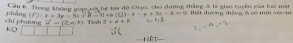 Trong không gian với hệ tọa độ Oxyz, cho đường thẳng △ la giao tuyến của hai mặt 
phẳng (P): x+3y-5z+6= 0 và (Q):x-y+3z-6=0. Biết đường thắng △ c6 một véc-tơ 
chỉ phương vector u=(2;a;b) , Tỉnh 2+a+b. 
KQ: 
=hết