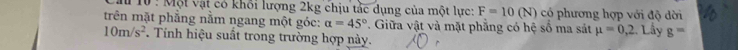 Một vật có khổi lượng 2kg chịu tắc dụng của một lực: F=10(N) có phương hợp với độ dời 
trên mặt phẳng nằm ngang một góc: alpha =45°. Giữa vật và mặt phăng có hệ số ma sát mu =0,2 Lây g=
10m/s^2 Tính hiệu suất trong trường hợp này.