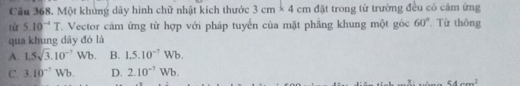 Một khủng dây hình chữ nhật kích thước 3cm* 4cm đặt trong từ trường đều có cảm ứng
từ 5.10^(-4)T Vector cảm ứng từ hợp với pháp tuyến của mặt phẳng khung một góc 60°. Từ thông
qua khung dây đó là
A. 1.5sqrt(3).10^(-7)Wb. B. 1,5.10^(-7)Wb.
C. 3.10^(-7)Wb. D. 2.10^(-7)Wb.
54cm^2