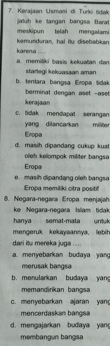 Kerajaan Usmani di Turki tidak
jatuh ke tangan bangsa Barat
meskipun telah mengalami
kemunduran, hal itu disebabkan
karena ....
a. memiliki basis kekuatan dan
startegi kekuasaan aman
b. tentara bangsa Eropa tidak
berminat dengan aset --aset
kerajaan
c. tidak mendapat serangan
yang dilancarkan militer
Eropa
d. masih dipandang cukup kuat
oleh kelompok militer bangsa
Eropa
e. masih dipandang oleh bangsa
Eropa memiliki citra positif
8. Negara-negara Eropa menjajah
ke Negara-negara Islam tidak
hanya semat-mata untuk
mengeruk kekayaannya, lebih
dari itu mereka juga ....
a. menyebarkan budaya yang
merusak bangsa
b. menularkan budaya yang
memandirikan bangsa
c. menyebarkan ajaran yang
mencerdaskan bangsa
d. mengajarkan budaya yang
membangun bangsa