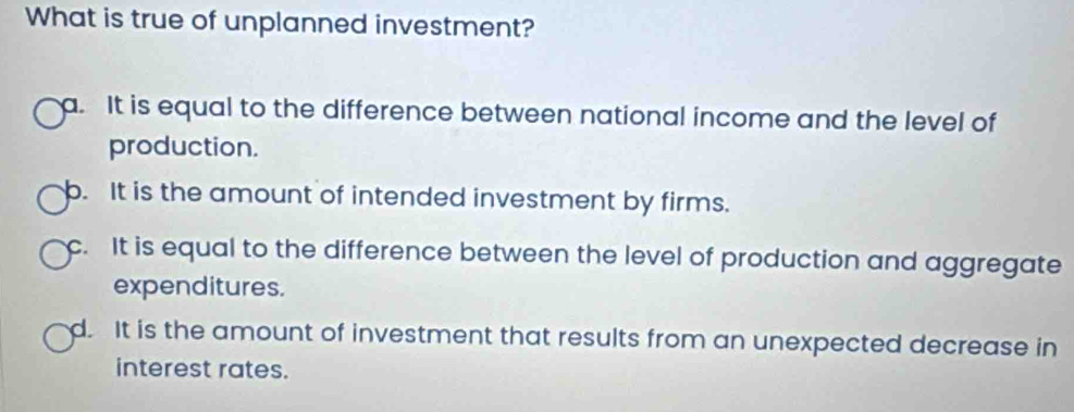 What is true of unplanned investment?
a. It is equal to the difference between national income and the level of
production.
b. It is the amount of intended investment by firms.
c. It is equal to the difference between the level of production and aggregate
expenditures.
d. It is the amount of investment that results from an unexpected decrease in
interest rates.