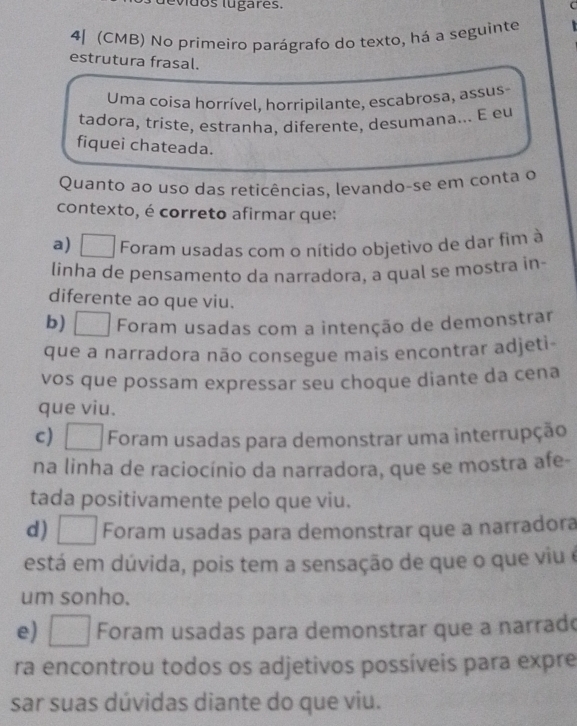 evdos lugares. C
4| (CMB) No primeiro parágrafo do texto, há a seguinte 
estrutura frasal.
Uma coisa horrível, horripilante, escabrosa, assus
tadora, triste, estranha, diferente, desumana... E eu
fiquei chateada.
Quanto ao uso das reticências, levando-se em conta o
contexto, é correto afirmar que:
a) Foram usadas com o nítido objetivo de dar fim à
linha de pensamento da narradora, a qual se mostra in-
diferente ao que viu.
b) Foram usadas com a intenção de demonstrar
que a narradora não consegue mais encontrar adjeti-
vos que possam expressar seu choque diante da cena
que viu.
c) € Foram usadas para demonstrar uma interrupção
na linha de raciocínio da narradora, que se mostra afe-
tada positivamente pelo que viu.
d) Foram usadas para demonstrar que a narradora
está em dúvida, pois tem a sensação de que o que viu é
um sonho.
e) I a1 Foram usadas para demonstrar que a narrad
ra encontrou todos os adjetivos possíveis para expre
sar suas dúvidas diante do que viu.