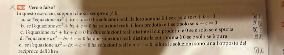 486 Vero o falso? 
In questo esercizio, supponi che sia sempre a!= 0. 
a. se l’equazione ax^2+bx+c=0 ha soluzioni reali, la loro somma è 1 se e solo se a+b=0
b. se l’equazione ax^2+bx+c=0 ha soluzioni reali, il loro prodotto è 1 se e solo se a+c=0
c. l’equazione ax^2+bx+c=0 ha due soluzioni reali distinte il cui prodotto è 0 se e solo se è spuria F 
d. l’equazione ax^2+bx+c=0 ha due soluzioni reali distinte la cui somma è 0 se e solo se è pura MF 
e. se l’equazione ax^2+bx+c=0 ha soluzioni reali e a+c=0 , allora le soluzioni sono una l’opposto del 
reciproco dell’altra 
F