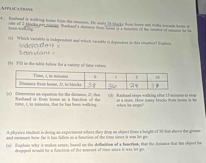 Applications 
4. Rashaad is walking home from the museum. He starts 38 blocks from home and walks towards home at 
rate of 2 blocks per minute. Rashaad’s distance from home is a function of the number of minutes he ha 
been walking. 
(a) Which variable is independent and which variable is dependent in this situation? Explain. 
(b) Fill in the table below for a variety of time values. 
(c) Determine an equation for the distance, D, that (d) Rashaad stops walking after 15 minutes to stop 
Rashaad is from home as a function of the at a store. How many blocks from home is he 
time, t, in minutes, that he has been walking. when he stops? 
A physics student is doing an experiment where they drop an object from a height of 50 feet above the groun 
and measure how far it has fallen as a function of the time since it was let go. 
(a) Explain why it makes sense, based on the definition of a function, that the distance that the object ha 
dropped would be a function of the amount of time since it was let go.