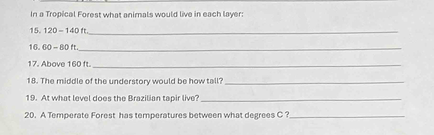 In a Tropical Forest what animals would live in each layer:
15. 120 -140 ft._ 
16. 60 - 80 ft._ 
17. Above 160 ft._ 
18. The middle of the understory would be how tall?_ 
19. At what level does the Brazilian tapir live?_ 
20. A Temperate Forest has temperatures between what degrees C ?_