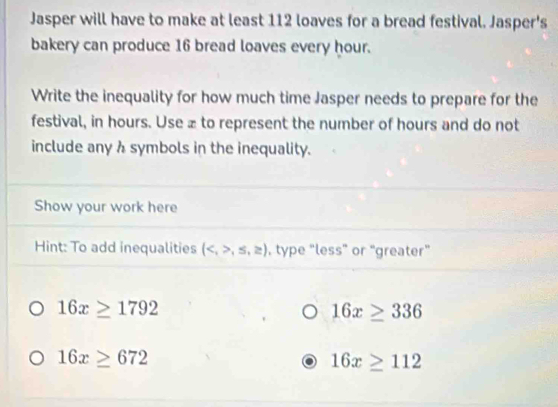 Jasper will have to make at least 112 loaves for a bread festival. Jasper's 
bakery can produce 16 bread loaves every hour. 
Write the inequality for how much time Jasper needs to prepare for the 
festival, in hours. Use æ to represent the number of hours and do not 
include any h symbols in the inequality. 
Show your work here 
Hint: To add inequalities (,≤ ,≥ ) , type “less” or “greater”
16x≥ 1792
16x≥ 336
16x≥ 672
16x≥ 112